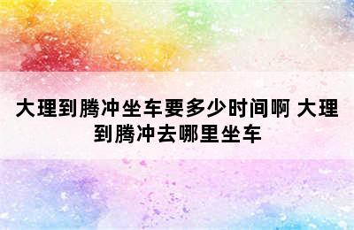 大理到腾冲坐车要多少时间啊 大理到腾冲去哪里坐车